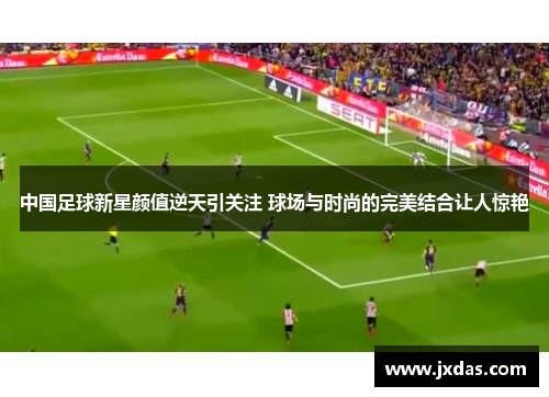 中国足球新星颜值逆天引关注 球场与时尚的完美结合让人惊艳