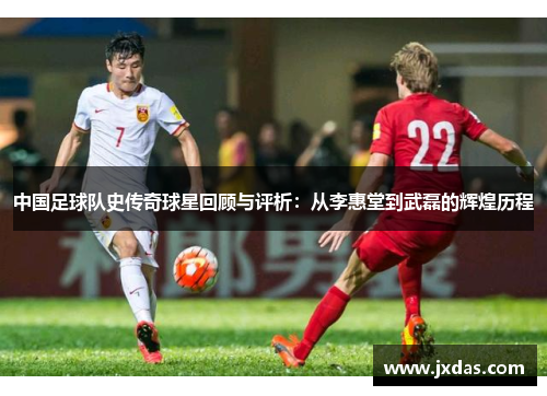 中国足球队史传奇球星回顾与评析：从李惠堂到武磊的辉煌历程