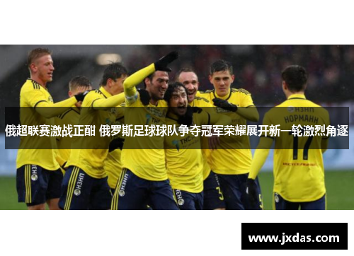 俄超联赛激战正酣 俄罗斯足球球队争夺冠军荣耀展开新一轮激烈角逐